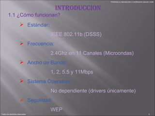 INTRODUCCION Estándar: IEEE 802.11b (DSSS) Frecuencia: 2.4Ghz en 11 Canales (Microondas) Ancho de Banda: 1, 2, 5.5 y 11Mbps Sistema Operativo: No dependiente (drivers únicamente) Seguridad: WEP 1.1 ¿Cómo funcionan? 