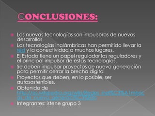 CONCLUSIONES:Las nuevas tecnologías son impulsoras de nuevos desarrollos. Las tecnologías inalámbricas han permitido llevar la red y la conectividad a muchos lugares. El Estado tiene un papel regulador los reguladores y el principal impulsor de estas tecnologías. Se deben impulsar proyectos de nueva generación para permitir cerrar la brecha digital Proyectos que deben, en lo posible, ser autosostenibles. Obtenido de http://es.wikipedia.org/wiki/Redes_inal%C3%A1mbricas_de_nueva_generaci%C3%B3nIntegrantes: istene grupo 3