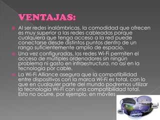 VENTAJAS:Al ser redes inalámbricas, la comodidad que ofrecen es muy superior a las redes cableadas porque cualquiera que tenga acceso a la red puede conectarse desde distintos puntos dentro de un rango suficientemente amplio de espacio. Una vez configuradas, las redes Wi-Fi permiten el acceso de múltiples ordenadores sin ningún problema ni gasto en infraestructura, no así en la tecnología por cable. La Wi-Fi Alliance asegura que la compatibilidad entre dispositivos con la marca Wi-Fi es total, con lo que en cualquier parte del mundo podremos utilizar la tecnología Wi-Fi con una compatibilidad total. Esto no ocurre, por ejemplo, en móviles