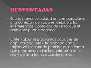 DESVENTAJASEs una menor velocidad en comparación a una conexión con cables, debido a las interferencias y pérdidas de señal que el ambiente puede acarrear. Existen algunos programas capaces de capturar paquetes, trabajando con su tarjeta Wi-Fi en modo promiscuo, de forma que puedan calcular la contraseña de la red y de esta forma acceder a ella. 