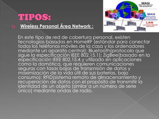 TIPOS:Wireless Personal Área Network :     En este tipo de red de cobertura personal, existen tecnologías basadas en HomeRF (estándar para conectar todos los teléfonos móviles de la casa y los ordenadores mediante un aparato central); Bluetooth(protocolo que sigue la especificación IEEE 802.15.1); ZigBee(basado en la especificación IEEE 802.15.4 y utilizado en aplicaciones como la domótica, que requieren comunicaciones seguras con tasas bajas de transmisión de datos y maximización de la vida útil de sus baterías, bajo consumo); RFID(sistema remoto de almacenamiento y recuperación de datos con el propósito de transmitir la identidad de un objeto (similar a un número de serie único) mediante ondas de radio.