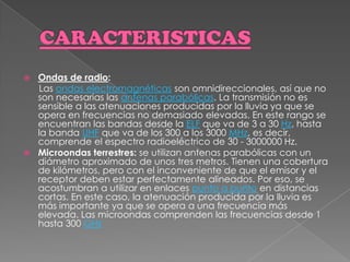 CARACTERISTICASOndas de radio: Las ondas electromagnéticas son omnidireccionales, así que no son necesarias las antenas parabólicas. La transmisión no es sensible a las atenuaciones producidas por la lluvia ya que se opera en frecuencias no demasiado elevadas. En este rango se encuentran las bandas desde la ELF que va de 3 a 30 Hz, hasta la banda UHF que va de los 300 a los 3000 MHz, es decir, comprende el espectro radioeléctrico de 30 - 3000000 Hz.Microondas terrestres: se utilizan antenas parabólicas con un diámetro aproximado de unos tres metros. Tienen una cobertura de kilómetros, pero con el inconveniente de que el emisor y el receptor deben estar perfectamente alineados. Por eso, se acostumbran a utilizar en enlaces punto a punto en distancias cortas. En este caso, la atenuación producida por la lluvia es más importante ya que se opera a una frecuencia más elevada. Las microondas comprenden las frecuencias desde 1 hasta 300 GHz