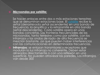 Microondas por satélite: Se hacen enlaces entre dos o más estaciones terrestres que se denominan estaciones base. El satélite recibe la señal (denominada señal ascendente) en una banda de frecuencia, la amplifica y la retransmite en otra banda (señal descendente). Cada satélite opera en unas bandas concretas. Las fronteras frecuenciales de las microondas, tanto terrestres como por satélite, con los infrarrojos y las ondas de radio de alta frecuencia se mezclan bastante, así que pueden haber interferencias con las comunicaciones en determinadas frecuencias. Infrarrojos: se enlazan transmisores y receptores que modulan la luz infrarroja no coherente. Deben estar alineados directamente o con una reflexión en una superficie. No pueden atravesar las paredes. Los infrarrojos van desde 300