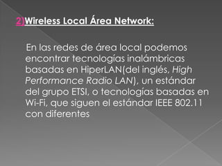 2)Wireless Local Área Network:    En las redes de área local podemos encontrar tecnologías inalámbricas basadas en HiperLAN(del inglés, High Performance Radio LAN), un estándar del grupo ETSI, o tecnologías basadas en Wi-Fi, que siguen el estándar IEEE 802.11 con diferentes 