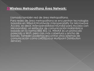 3)Wireless Metropolitana Área Network:     Llamada también red de área Metropolitana.     Para redes de área metropolitana se encuentran tecnologías basadas en WiMAX(Worldwide Interoperability for Microwave Access, es decir, Interoperabilidad Mundial para Acceso con Microondas), un estándar de comunicación inalámbrica basado en la norma IEEE 802.16. WiMAX es un protocolo parecido a Wi-Fi, pero con más cobertura y ancho de banda. También podemos encontrar otros sistemas de comunicación como LMDS(Local Multipoint Distribution Service).