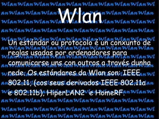 Un estándar ou protocolo é un conxunto de reglas usadas por ordenadores para comunicarse uns con outros a través dunha rede. Os estándares da Wlan son: IEEE 802.11, (cos seus derivados IEEE 802.11a e 802.11b), HiperLAN2  e HomeRF.  Wlan 