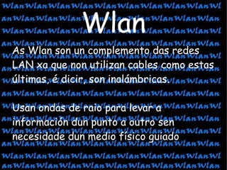 As Wlan son un complemento das redes LAN xa que non utilizan cables como estas últimas, é dicir, son inalámbricas. Usan ondas de raio para levar a información dun punto a outro sen necesidade dun medio físico guiado Wlan 