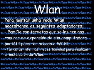 Wlan Para montar unha rede Wlan necesítanse os seguintes adaptadores:   - PcmCia son tarxetas que se insiren nas ranuras de expansión da súa computadora portátil para ter acceso a Wi-Fi. -Tarxetas internas: necesitamolas para realizar a  instalación da Wlan. 