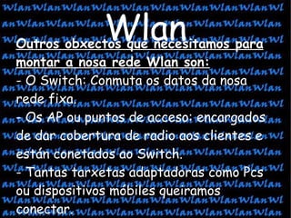 Outros obxectos que necesitamos para montar a nosa rede Wlan son: - O Switch: Conmuta os datos da nosa rede fixa. - Os AP ou puntos de acceso: encargados de dar cobertura de radio aos clientes e están conetados ao Switch. - Tantas tarxetas adaptadoras como Pcs ou dispositivos móbiles queiramos conectar. Wlan 