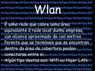 Wlan É unha rede que cobre unha área equivalente á rede local dunha empresa, cun alcance aproximado de cen metros. Permite que as terminais que se encontran dentro da área de cobertura poidan conectarse entre si. Algún tipo destas son: Wifi ou Hiper LAN 