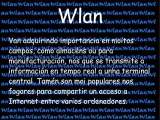 Van adquirindo importancia en moitos campos, como almacéns ou para manufacturación, nos que se transmite a información en tempo real a unha terminal central. Tamén son moi populares nos fogares para compartir un acceso a Internet entre varios ordenadores.  Wlan 