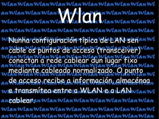 Wlan Nunha configuración típica de LAN sen cable os puntos de acceso (transceiver) conectan a rede cablear dun lugar fixo mediante cableado normalizado. O punto de acceso recibe a información, almacénaa e transmítea entre a WLAN e a LAN cablear. 