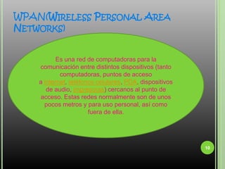 WPAN(Wireless Personal Area Networks)10Es una red de computadoras para la comunicación entre distintos dispositivos (tanto computadoras, puntos de acceso a internet, teléfonos celulares, PDA, dispositivos de audio, impresoras) cercanos al punto de acceso. Estas redes normalmente son de unos pocos metros y para uso personal, así como fuera de ella.