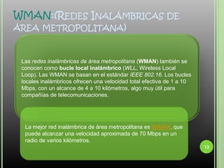 WMAN:(Redes Inalámbricas de área metropolitana)Las redes inalámbricas de área metropolitana (WMAN) también se conocen como bucle local inalámbrico (WLL, Wireless Local Loop). Las WMAN se basan en el estándar IEEE 802.16. Los bucles locales inalámbricos ofrecen una velocidad total efectiva de 1 a 10 Mbps, con un alcance de 4 a 10 kilómetros, algo muy útil para compañías de telecomunicaciones.La mejor red inalámbrica de área metropolitana es WiMAX, que puede alcanzar una velocidad aproximada de 70 Mbps en un radio de varios kilómetros.13