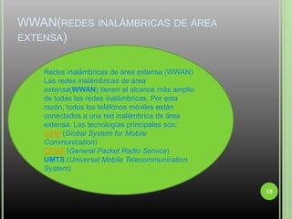 WWAN(redes inalámbricas de área extensa)15Redes inalámbricas de área extensa (WWAN)Las redes inalámbricas de área extensa(WWAN) tienen el alcance más amplio de todas las redes inalámbricas. Por esta razón, todos los teléfonos móviles están conectados a una red inalámbrica de área extensa. Las tecnologías principales son:GSM (Global System for Mobile Communication)GPRS (General Packet Radio Service)UMTS (Universal Mobile Telecommunication System)