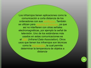 18Los infrarrojos tienen aplicaciones como la comunicación a corta distancia de los ordenadores con sus periféricos. También se utilizan para mandos a distancia, ya que así no interfieren con otras señales electromagnéticas, por ejemplo la señal de televisión. Uno de los estándares más usados en estas comunicaciones es el IrDA (Infrared Data Association). Otros usos que tienen los infrarrojos son técnicas como la termografía, la cual permite determinar la temperatura de objetos a distancia.