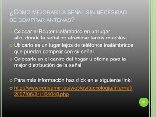 ¿Cómo mejorar la señal sin necesidad de comprar antenas?Colocar el Router inalámbrico en un lugar alto, donde la señal no atraviese tantos muebles.Ubicarlo en un lugar lejos de teléfonos inalámbricos que puedan competir con su señal.Colocarlo en el centro del hogar u oficina para la mejor distribución de la señal Para más información haz click en el siguiente link:http://www.consumer.es/web/es/tecnologia/internet/2007/06/24/164048.php21