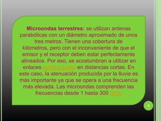 5Microondas terrestres: se utilizan antenas parabólicas con un diámetro aproximado de unos tres metros. Tienen una cobertura de kilómetros, pero con el inconveniente de que el emisor y el receptor deben estar perfectamente alineados. Por eso, se acostumbran a utilizar en enlaces punto a punto en distancias cortas. En este caso, la atenuación producida por la lluvia es más importante ya que se opera a una frecuencia más elevada. Las microondas comprenden las frecuencias desde 1 hasta 300 GHz.