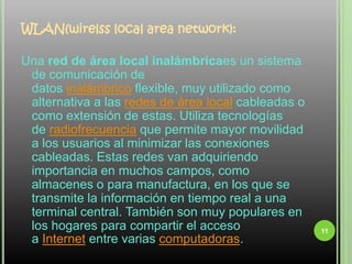 WLAN(wirelss local area network):Una red de área local inalámbricaes un sistema de comunicación de datos inalámbrico flexible, muy utilizado como alternativa a las redes de área local cableadas o como extensión de estas. Utiliza tecnologías de radiofrecuencia que permite mayor movilidad a los usuarios al minimizar las conexiones cableadas. Estas redes van adquiriendo importancia en muchos campos, como almacenes o para manufactura, en los que se transmite la información en tiempo real a una terminal central. También son muy populares en los hogares para compartir el acceso a Internet entre varias computadoras.11
