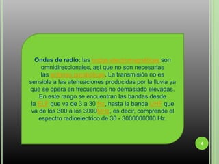 4Ondas de radio: las ondas electromagnéticas son omnidireccionales, así que no son necesarias las antenas parabólicas. La transmisión no es sensible a las atenuaciones producidas por la lluvia ya que se opera en frecuencias no demasiado elevadas. En este rango se encuentran las bandas desde la ELF que va de 3 a 30 Hz, hasta la banda UHF que va de los 300 a los 3000MHz, es decir, comprende el espectro radioelectrico de 30 - 3000000000 Hz.
