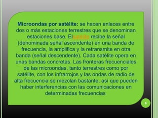 6Microondas por satélite: se hacen enlaces entre dos o más estaciones terrestres que se denominan estaciones base. Elsatélite recibe la señal (denominada señal ascendente) en una banda de frecuencia, la amplifica y la retransmite en otra banda (señal descendente). Cada satélite opera en unas bandas concretas. Las fronteras frecuenciales de las microondas, tanto terrestres como por satélite, con los infrarrojos y las ondas de radio de alta frecuencia se mezclan bastante, así que pueden haber interferencias con las comunicaciones en determinadas frecuencias.