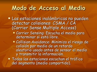 Modo de Acceso al Medio Las estaciones inalámbricas no pueden detectar colisiones: CSMA / CA (Carrier Sense Multiple Access) Carrier Sensing: Escucha el medio para determinar si está libre. Collision Avoidance: Minimiza el riesgo de colisión por medio de un retardo aleatorio usado antes de sensar el medio y transmitir la información. Todas las estaciones escuchan el tráfico del segmento (medio compartido). 