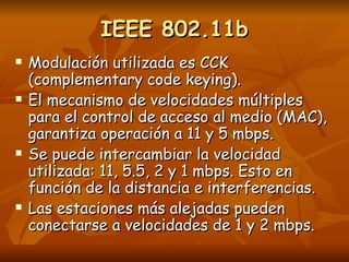 IEEE 802.11b Modulación utilizada es CCK (complementary code keying). El mecanismo de velocidades múltiples para el control de acceso al medio (MAC), garantiza operación a 11 y 5 mbps. Se puede intercambiar la velocidad utilizada: 11, 5.5, 2 y 1 mbps. Esto en función de la distancia e interferencias. Las estaciones más alejadas pueden conectarse a velocidades de 1 y 2 mbps. 
