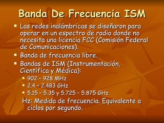 Banda De Frecuencia ISM Las redes inalámbricas se diseñaron para operar en un espectro de radio donde no necesita una licencia FCC (Comisión Federal de Comunicaciones). Banda de frecuencia libre. Bandas de ISM (Instrumentación, Científica y Médica): 902 – 928 MHz 2.4 – 2.483 GHz 5.15 – 5.35 y 5.725 – 5.875 GHz Hz: Medida de frecuencia. Equivalente a ciclos por segundo. 