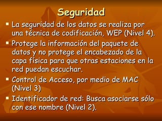 Seguridad La seguridad de los datos se realiza por una técnica de codificación, WEP (Nivel 4).  Protege la información del paquete de datos y no protege el encabezado de la capa física para que otras estaciones en la red puedan escuchar. Control de Acceso, por medio de MAC (Nivel 3) Identificador de red: Busca asociarse sólo con ese nombre (Nivel 2). 