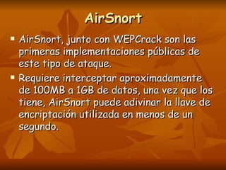 AirSnort AirSnort, junto con WEPCrack son las primeras implementaciones públicas de este tipo de ataque. Requiere interceptar aproximadamente de 100MB a 1GB de datos, una vez que los tiene, AirSnort puede adivinar la llave de encriptación utilizada en menos de un segundo. 