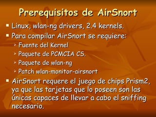 Prerequisitos de AirSnort Linux, wlan-ng drivers, 2.4 kernels. Para compilar AirSnort se requiere: Fuente del Kernel Paquete de PCMCIA CS. Paquete de wlan-ng Patch wlan-monitor-airsnort AirSnort requere el juego de chips Prism2, ya que las tarjetas que lo poseen son las únicas capaces de llevar a cabo el sniffing necesario. 