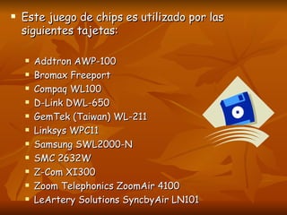Este juego de chips es utilizado por las siguientes tajetas: Addtron AWP-100  Bromax Freeport  Compaq WL100  D-Link DWL-650  GemTek (Taiwan) WL-211  Linksys WPC11  Samsung SWL2000-N  SMC 2632W  Z-Com XI300  Zoom Telephonics ZoomAir 4100  LeArtery Solutions SyncbyAir LN101 
