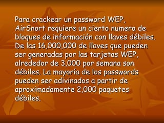 Para crackear un password WEP, AirSnort requiere un cierto numero de bloques de información con llaves débiles. De las 16,000,000 de llaves que pueden ser generadas por las tarjetas WEP, alrededor de 3,000 por semana son débiles. La mayoría de los passwords pueden ser adivinados a partir de aproximadamente 2,000 paquetes débiles. 