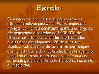 Ejemplo: En un negocio con cuatro empleados todos utilizan el mismo password. Estos empleados navegan por la red constantemente a lo largo del día generando alrededor de 1,000,000 de bloques de información al día, dentro de los cuales aproximadamente 120 de ellos son débiles. Así, despues de 16 días es casi seguro que la red haya sido crackeada. En este ejemplo la red no esta saturada, en el caso de una red saturada generalmente este tiempo se reduciría a un solo día. 