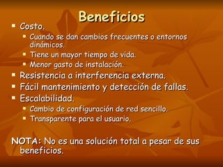 Beneficios Costo. Cuando se dan cambios frecuentes o entornos dinámicos. Tiene un mayor tiempo de vida. Menor gasto de instalación. Resistencia a interferencia externa. Fácil mantenimiento y detección de fallas. Escalabilidad. Cambio de configuración de red sencillo. Transparente para el usuario. NOTA:  No es una solución total a pesar de sus beneficios. 