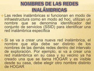  Las  redes inalámbricas si funcionan en modo de
  infraestructura como en modo ad hoc, utilizan un
  nombre que se denomina identificador del
  conjunto de servicios (SSID) para identificar una
  red inalámbrica específica

 Si se va a crear una nueva red inalámbrica, el
  nombre que elija debe ser distinto de los
  nombres de las demás redes dentro del intervalo
  de exploración. Por ejemplo, si va a crear una
  red inalámbrica en su casa y su vecino ya ha
  creado una que se llama HOGAR y es visible
  desde su casa, debe elegir otro nombre distinto
  de HOGAR
 