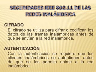 CIFRADO
 El cifrado se utiliza para cifrar o codificar, los
 datos de las tramas inalámbricas antes de
 que se envíen a la red inalámbrica.

AUTENTICACIÓN
 Con la autenticación se requiere que los
 clientes inalámbricos se autentiquen antes
 de que se les permita unirse a la red
 inalámbrica
 