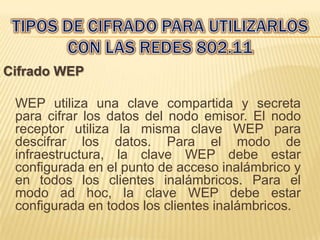 Cifrado WEP

 WEP utiliza una clave compartida y secreta
 para cifrar los datos del nodo emisor. El nodo
 receptor utiliza la misma clave WEP para
 descifrar los datos. Para el modo de
 infraestructura, la clave WEP debe estar
 configurada en el punto de acceso inalámbrico y
 en todos los clientes inalámbricos. Para el
 modo ad hoc, la clave WEP debe estar
 configurada en todos los clientes inalámbricos.
 