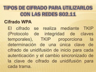 Cifrado WPA
 El cifrado se realiza mediante TKIP
 (Protocolo de integridad de claves
 temporales),     TKIP    proporciona     la
 determinación de una única clave de
 cifrado de unidifusión de inicio para cada
 autenticación y el cambio sincronizado de
 la clave de cifrado de unidifusión para
 cada trama.
 