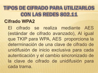 Cifrado WPA2
 El cifrado se realiza mediante AES
 (estándar de cifrado avanzado), Al igual
 que TKIP para WPA, AES proporciona la
 determinación de una clave de cifrado de
 unidifusión de inicio exclusiva para cada
 autenticación y el cambio sincronizado de
 la clave de cifrado de unidifusión para
 cada trama.
 