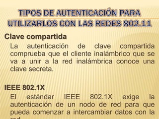 Clave compartida
 La autenticación de clave compartida
 comprueba que el cliente inalámbrico que se
 va a unir a la red inalámbrica conoce una
 clave secreta.

IEEE 802.1X
  El estándar IEEE 802.1X exige la
  autenticación de un nodo de red para que
  pueda comenzar a intercambiar datos con la
 