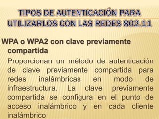 WPA o WPA2 con clave previamente
 compartida
 Proporcionan un método de autenticación
 de clave previamente compartida para
 redes     inalámbricas en   modo     de
 infraestructura. La clave previamente
 compartida se configura en el punto de
 acceso inalámbrico y en cada cliente
 inalámbrico
 