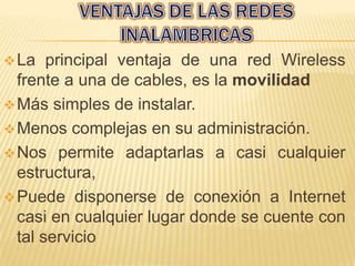  La   principal ventaja de una red Wireless
  frente a una de cables, es la movilidad
 Más simples de instalar.
 Menos complejas en su administración.
 Nos permite adaptarlas a casi cualquier
  estructura,
 Puede disponerse de conexión a Internet
  casi en cualquier lugar donde se cuente con
  tal servicio
 