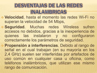  Velocidad,  hasta el momento las redes Wi-Fi no
  superan la velocidad de 54 Mbps,
 Seguridad. Muchas redes Wireless sufren
  accesos no debidos, gracias a la inexperiencia de
  quienes las instalaron y no configuraron
  correctamente los parámetros de seguridad.
 Propensión a interferencias. Debido al rango de
  señal en el cual trabajan (en su mayoría en los
  2,4 GHz) suelen ser interferidas por artefactos de
  uso común en cualquier casa u oficina, como
  teléfonos inalámbricos, que utilizan ese mismo
  rango de comunicación.
 