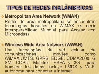  Metropolitan Area Network (WMAN)
 Redes de área metropolitana se encuentran
 tecnologías basadas en WiMAX es decir
 Interoperabilidad Mundial para Acceso con
 Microondas)

 Wireless  Wide Area Network (WWAN)
 Usa tecnologías de red celular de
 comunicaciones           móviles     como
 WiMAX,UMTS, GPRS, EDGE, CDMA2000, G
 SM, CDPD, Mobitex, HSPA y 3G          para
 transferir los datos. incluye LMDS y Wi-Fi
 autónoma para conectar a internet.
 