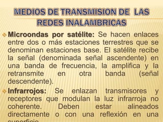  Microondas   por satélite: Se hacen enlaces
  entre dos o más estaciones terrestres que se
  denominan estaciones base. El satélite recibe
  la señal (denominada señal ascendente) en
  una banda de frecuencia, la amplifica y la
  retransmite   en    otra     banda      (señal
  descendente).
 Infrarrojos: Se enlazan transmisores y
  receptores que modulan la luz infrarroja no
  coherente.    Deben       estar     alineados
  directamente o con una reflexión en una
 