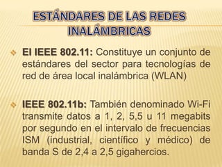    El IEEE 802.11: Constituye un conjunto de
    estándares del sector para tecnologías de
    red de área local inalámbrica (WLAN)

   IEEE 802.11b: También denominado Wi-Fi
    transmite datos a 1, 2, 5,5 u 11 megabits
    por segundo en el intervalo de frecuencias
    ISM (industrial, científico y médico) de
    banda S de 2,4 a 2,5 gigahercios.
 
