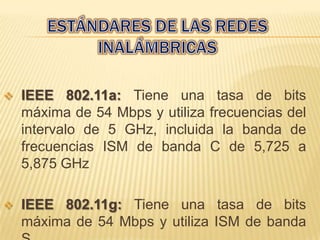    IEEE 802.11a: Tiene una tasa de bits
    máxima de 54 Mbps y utiliza frecuencias del
    intervalo de 5 GHz, incluida la banda de
    frecuencias ISM de banda C de 5,725 a
    5,875 GHz

   IEEE 802.11g: Tiene una tasa de bits
    máxima de 54 Mbps y utiliza ISM de banda
 