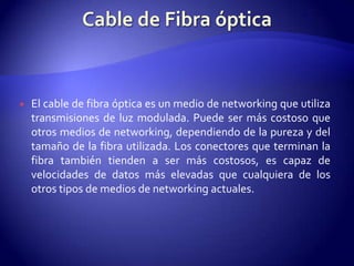    El cable de fibra óptica es un medio de networking que utiliza
    transmisiones de luz modulada. Puede ser más costoso que
    otros medios de networking, dependiendo de la pureza y del
    tamaño de la fibra utilizada. Los conectores que terminan la
    fibra también tienden a ser más costosos, es capaz de
    velocidades de datos más elevadas que cualquiera de los
    otros tipos de medios de networking actuales.
 