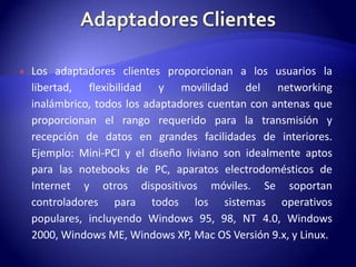    Los adaptadores clientes proporcionan a los usuarios la
    libertad, flexibilidad y movilidad del networking
    inalámbrico, todos los adaptadores cuentan con antenas que
    proporcionan el rango requerido para la transmisión y
    recepción de datos en grandes facilidades de interiores.
    Ejemplo: Mini-PCI y el diseño liviano son idealmente aptos
    para las notebooks de PC, aparatos electrodomésticos de
    Internet y otros dispositivos móviles. Se soportan
    controladores para todos los sistemas operativos
    populares, incluyendo Windows 95, 98, NT 4.0, Windows
    2000, Windows ME, Windows XP, Mac OS Versión 9.x, y Linux.
 